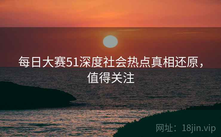 每日大赛51深度社会热点真相还原,值得关注