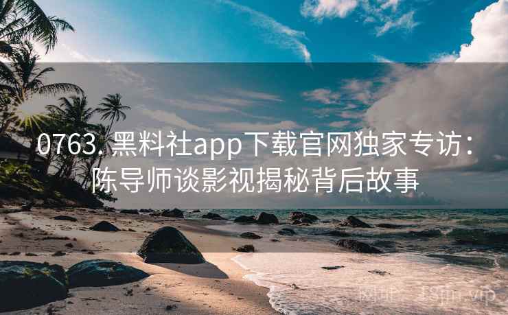 0763. 黑料社app下载官网独家专访：陈导师谈影视揭秘背后故事