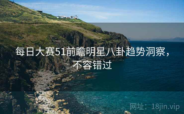 每日大赛51前瞻明星八卦趋势洞察,不容错过