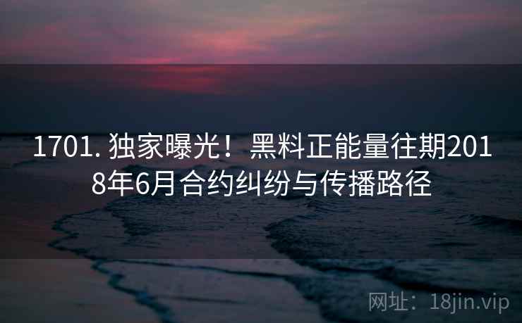 1701. 独家曝光!黑料正能量往期2018年6月合约纠纷与传播路径