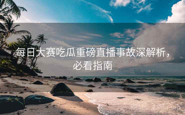 每日大赛吃瓜重磅直播事故深解析，必看指南
