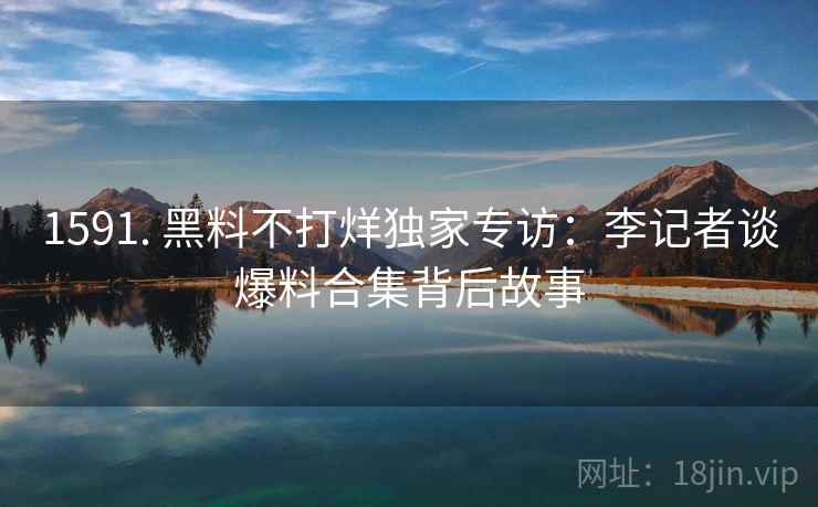 1591. 黑料不打烊独家专访:李记者谈爆料合集背后故事