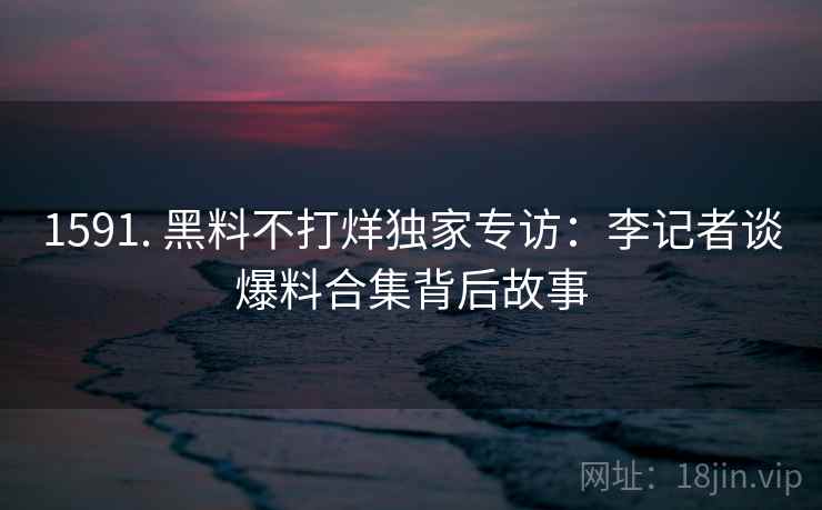 1591. 黑料不打烊独家专访：李记者谈爆料合集背后故事