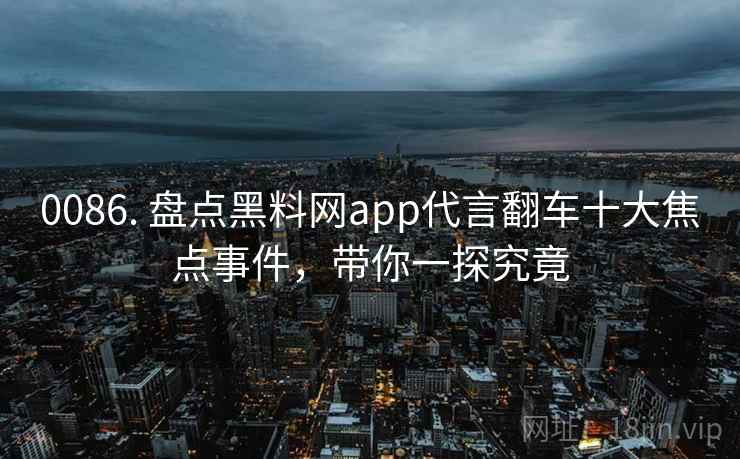 0086. 盘点黑料网app代言翻车十大焦点事件,带你一探究竟