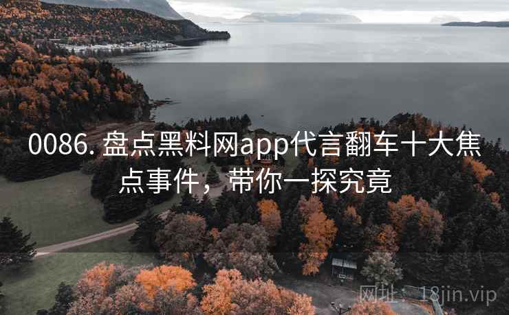 0086. 盘点黑料网app代言翻车十大焦点事件,带你一探究竟